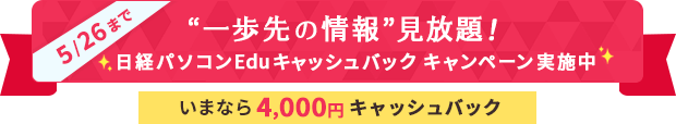 5/26まで “一歩先の情報”見放題！ 日経パソコンEduキャッシュバック キャンペーン実施中 いまなら4ヶ月分キャッシュバック