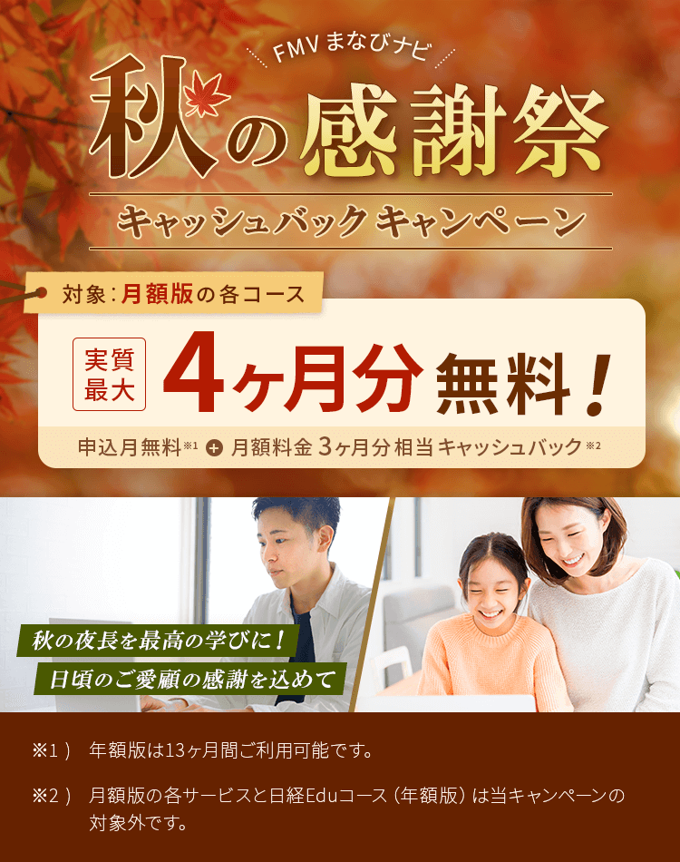 FMVまなびナビ 秋の感謝祭キャッシュバックキャンペーン | 対象：月額版の各コース 実質最大4ヶ月分無料！申込月無料※1＋月額料金3ヶ月分キャッシュバック※2 | ※1) 月額版はお申し込み月の月末まで無料でご利用いただけます。尚、翌月分料金は、お申し込み月の月末までに決済致します。お申し込み月に解約された場合、お申し込み/解約のタイミングによっては翌月分料金が決済となりますがその場合は後日返金いたします。ご承知おきください。（返金日はご契約のクレジットカード会社へご確認ください）※2) 各サービスの年額版は当キャンペーンの対象外です。