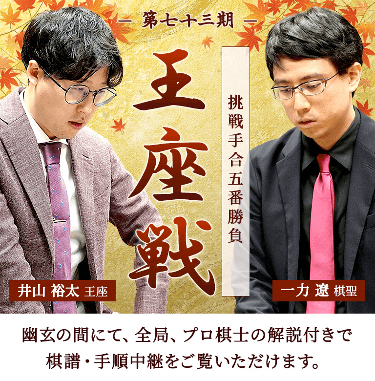 第七十三期 王座戦 挑戦手合五番勝負 井山裕太王座 一力遼棋聖 | 幽玄の間にて、全局、プロ棋士の解説付きで棋譜・手順中継をご覧いただけます。