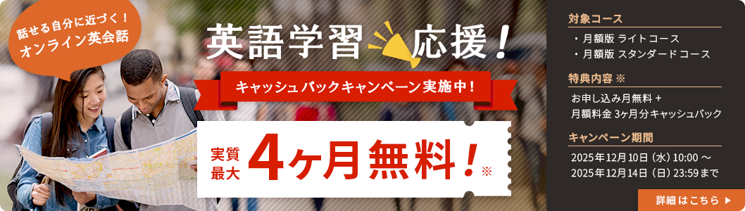 話せる自分に近づく!オンライン英会話 英k語学習応援!キャッシュバックキャンペーン実施中!実質最大4ヶ月無料!※対象コース:月額版ライトコース・月額版スタンダードコース 特典内容※:お申し込み月無料+月額料金3ヶ月分キャッシュバック キャンペーン期間:2025年12月10日(水)10:00~2025年12月14日(日)23:59まで