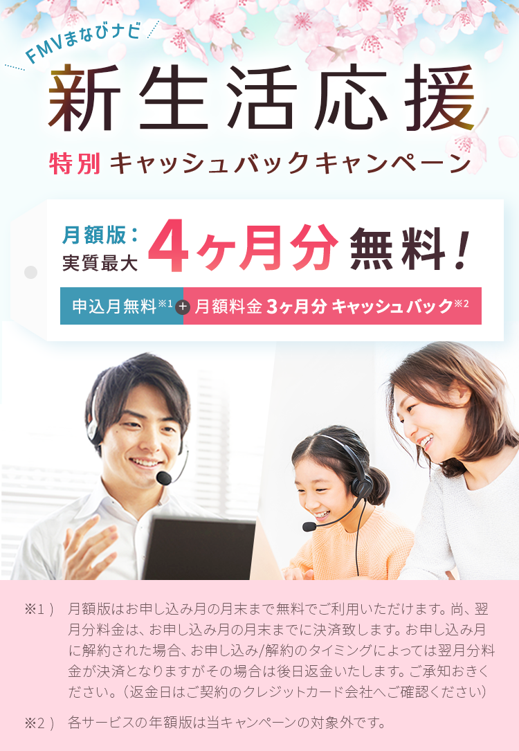 FMVまなびナビ 新生活応援 特別キャッシュバックキャンペーン | 対象：月額版の各コース 最大実質4ヶ月分無料！申込月無料※1＋月額料金3ヶ月分キャッシュバック※2 | ※1) 月額版はお申し込み月の月末まで無料でご利用いただけます。尚、翌月分料金は、お申し込み月の月末までに決済致します。お申し込み月に解約された場合、お申し込み/解約のタイミングによっては翌月分料金が決済となりますがその場合は後日返金いたします。ご承知おきください。（返金日はご契約のクレジットカード会社へご確認ください）※2) 各サービスの年額版は当キャンペーンの対象外です。