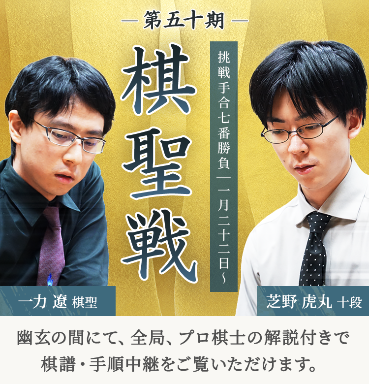 第五十期 棋聖戦 挑戦手合七番勝負| 一月二十二日～ 一力遼棋聖 芝野虎丸十段 | 幽玄の間にて、全局、プロ棋士の解説付きで棋譜・手順中継をご覧いただけます。