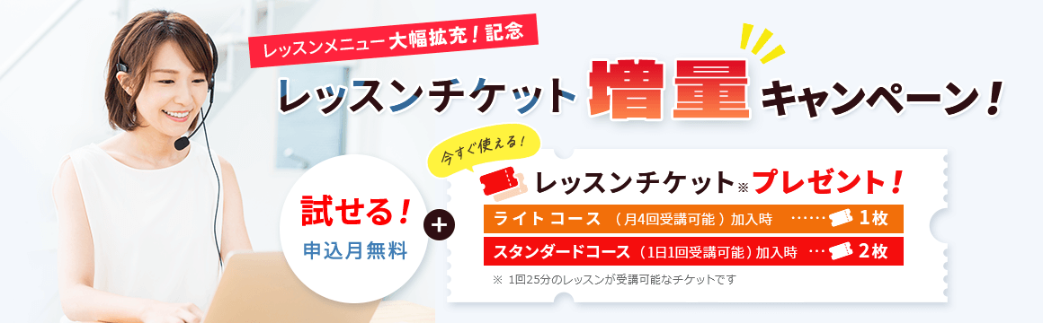 レッスンメニュー大幅拡充！記念レッスンチケット増量キャンペーン！ 試せる！申し込み月無料＋今すぐ使える！レッスンチケット※プレゼント！ライトコース（月4回受講可能）加入時…１枚,スタンダードコース（１日１回受講可能）加入時…２枚 ※１回２５分のレッスンが受講可能なチケットです