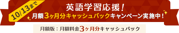 英語学習応援！月額3ヶ月分キャッシュバックキャンペーン実施中！（月額版：月額料金3ヶ月分キャッシュバック） 期間：2025年10月8日（水）10:00～10月13日（月）17:00まで