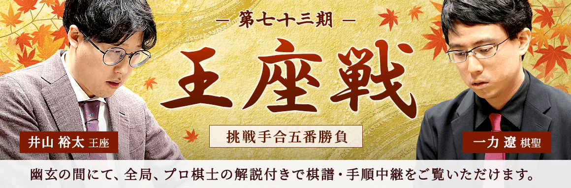 第七十三期 王座戦 挑戦手合五番勝負 井山裕太王座 一力遼棋聖 | 幽玄の間にて、全局、プロ棋士の解説付きで棋譜・手順中継をご覧いただけます。