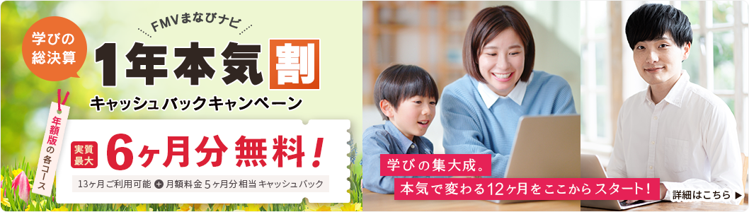 FMVまなびナビ 学びの総決算1年本気割キャッシュバックキャンペーン | 年額版の各コース：実質最大6ヶ月分無料！13ヶ月ご利用可能 + 月額料金5ヶ月分相当キャッシュバック 学びの集大成。本気で変わる12ヶ月をここからスタート！詳細はこちら
