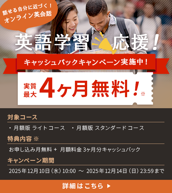 話せる自分に近づく!オンライン英会話 英k語学習応援!キャッシュバックキャンペーン実施中!実質最大4ヶ月無料!※対象コース:月額版ライトコース・月額版スタンダードコース 特典内容※:お申し込み月無料+月額料金3ヶ月分キャッシュバック キャンペーン期間:2025年12月10日(水)10:00~2025年12月14日(日)23:59まで
