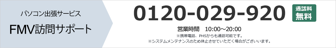 パソコン出張サービス FMV訪問サポート 0120-029-920 通話料無料 営業時間:10時から20時 携帯電話、PHSからも通話可能です。 システムメンテナンスのため休止させていただく場合がございます。 まずはお気軽にお問い合わせください