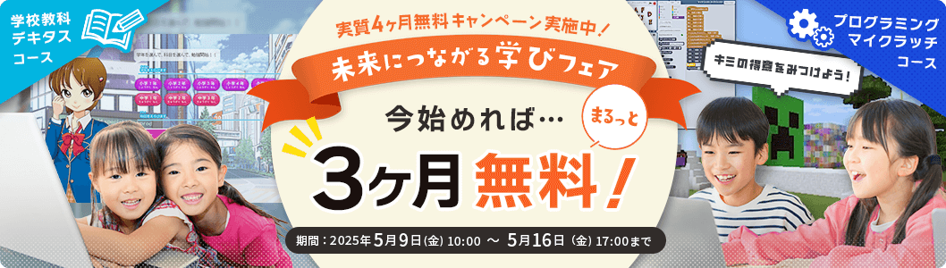 未来につながる学びフェア 実質4ヶ月無料キャンペーン実施中！ キミの得意をみつけよう！今始めれば、3ヶ月まるっと無料！学校教科デキタスコース プログラミングマイクラッチコース 期間：2025年5月9日(金) 10:00 ～ 5月16日（金) 17:00まで