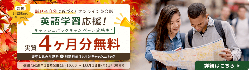 対象:月額版の各コース
              話せる自分に近づく！ オンライン英会話 英語学習応援！ キャッシュバックキャンペーン実施中！ 実質4ヶ月分無料 お申し込み月無料＋月額料金3ヶ月分キャッシュバック
              期間：2025年10月8日（水）10:00～10月13日（月）17:00まで