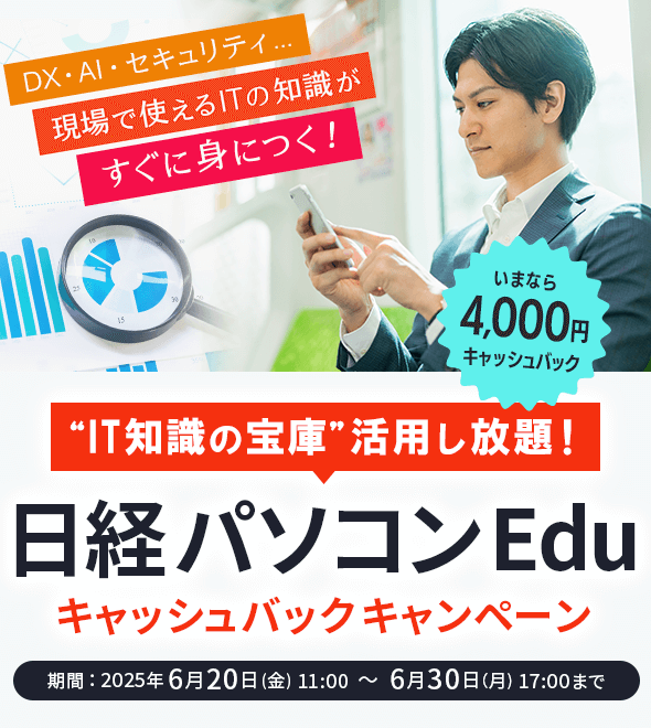 IT知識の宝庫 活用し放題！ 日経パソコンEdu キャッシュバックキャンペーン いまなら4,000円キャッシュバック DX・AI・セキュリティ…現場で使えるITの知識がすぐに身につく！ 期間：2025年6月20日(金) 11:00 ～ 6月30日（月) 17:00まで 日経パソコンEduコース
