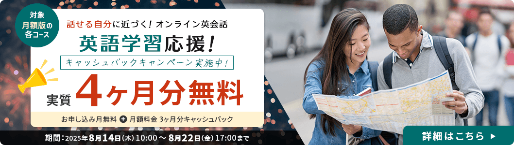 対象：月額版の各コース 話せる自分に近づく！オンライン英会話 英語学習応援！キャッシュバックキャンペーン実施中！実質4ヶ月無料（お申し込み月無料＋月額料金3ヶ月分キャッシュバック）期間：2025年8月14日(木) 10:00 ～ 8月22日（金） 17:00まで 詳細はこちら