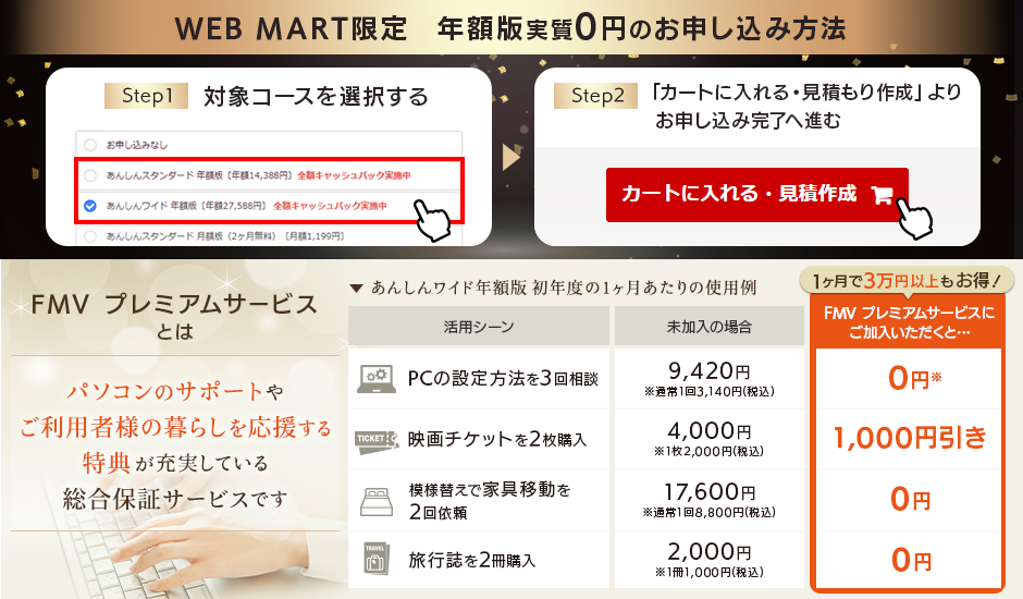 WEBMART限定　年額版実質０円のお申し込み方法1.FMV プレミアムサービス年額版コースを選択する2.「カートに入れる・見積もり作成」よりお申し込み完了へすすむ｜FMV プレミアムサービスとはパソコンのサポートやご利用者様の暮らしを応援する特典が充実している総合保証サービスです。あんしんワイドコースに加入いただいた場合、PCについてのご相談、映画チケットの購入、模様替えのための家具移動、旅行雑誌の購入などにご利用いただけて１ヶ月に３万円以上もお得！